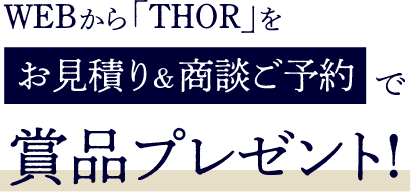 WEBから「THOR」をお見積り&商談ご予約で賞品プレゼント!